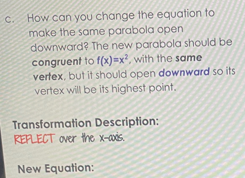 How can you change the equation to 
make the same parabola open 
downward? The new parabola should be 
congruent to f(x)=x^2 , with the same 
vertex, but it should open downward so its 
vertex will be its highest point. 
Transformation Description: 
REFLECT over the x-axis. 
New Equation: