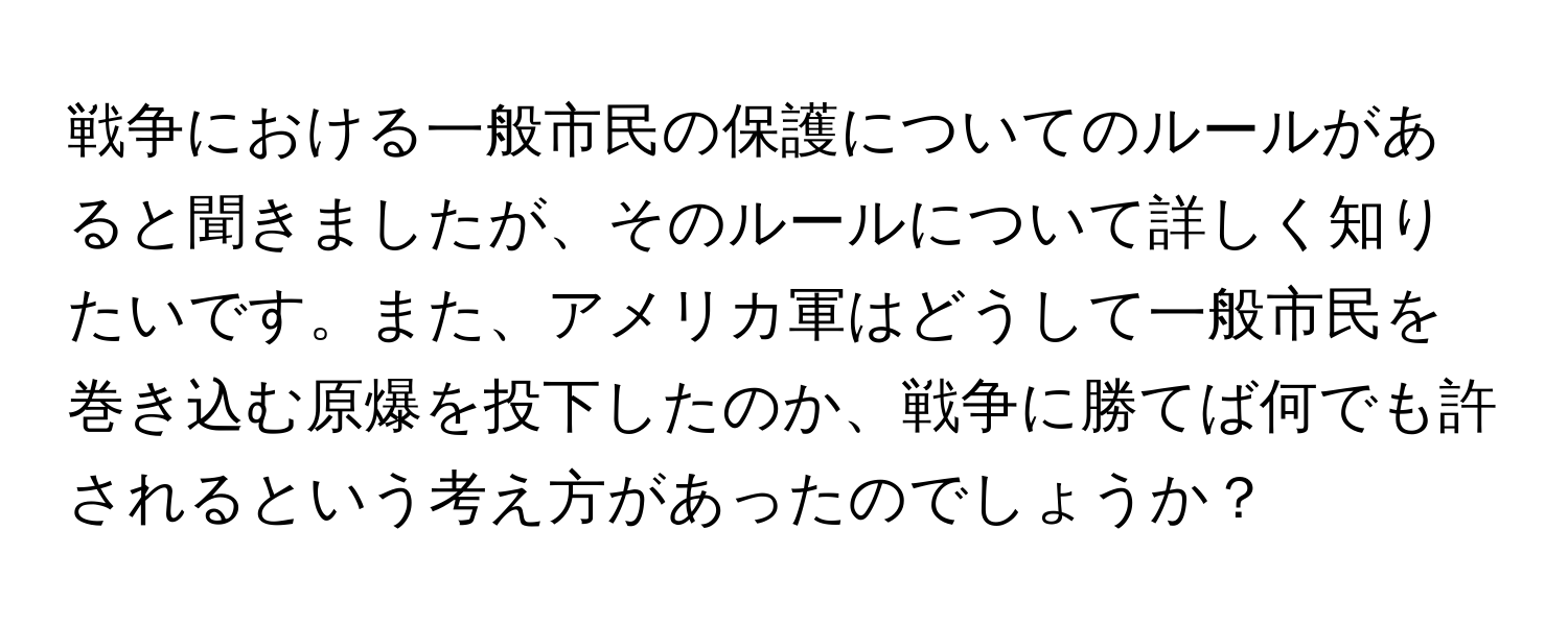 戦争における一般市民の保護についてのルールがあると聞きましたが、そのルールについて詳しく知りたいです。また、アメリカ軍はどうして一般市民を巻き込む原爆を投下したのか、戦争に勝てば何でも許されるという考え方があったのでしょうか？