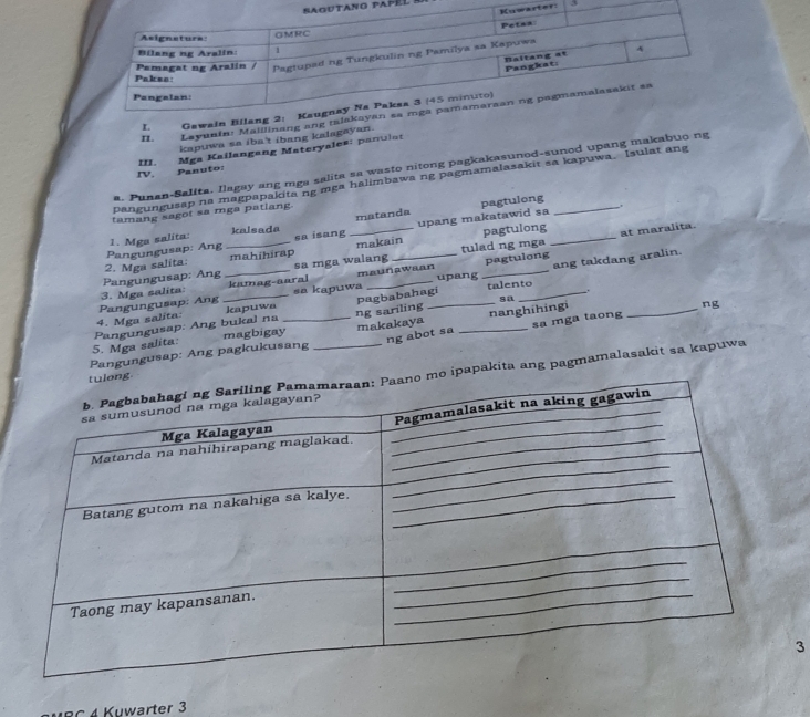 ano papél 
ter: 3 
L Gawain 
IL. Layunin: Maillinang ang 
kapuwa sa iba't ibang kalagayan. 
IV. Panuto: III. Mga Kailangang Materyales: panulat 
a. Punan-Salita. Ilagay ang mga salita sa wasto nitong pagkakasunod-sunod upang makabuo ng 
Dangungusap na magpapakita ng mga halimbawa ng pagmamalasakit sa kapuwa. Isulat ang 
tamang sagot sa mga patiang 
pagtulong 
. 
pagtulong at maralita. 
Pangungusap: Ang 1. Mga salita: kalsada sa isang _matanda upang makatawid sa_ 
pagtulong 
ang takdang aralin. 
Pangungusap: Ang 2. Mga salita. __mahihirap sa mga walang makain tulad ng mga 
kamag-aaral maunawaan upang 
. 
kapuwa talento 
sa 
4. Mga salita Pangungusap; Ang 3. Mga salita: _sa kapuwa 
magbigay ng sariling pagbabahagi 
ng abot sa sa mga taong ng 
5. Mga salita: Pangungusap: Ang bukal na 
Pangungusap: Ang pagkukusang makakaya __nanghihingi 
apakita ang pagmamalasakit sa kapuwa 
3 
C 4 Kuwarter 3