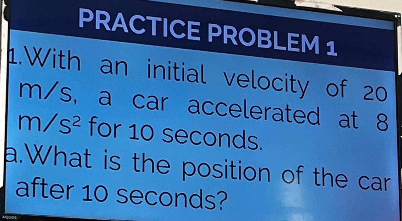 PRACTICE PROBLEM 1 
1.With an initial velocity of 20
m/s, a car accelerated at 8
m/s^2 for 10 seconds. 
a.What is the position of the car 
after 10 seconds?