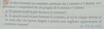 Si deve formare un comitato costituito da 2 uomini e 3 donne, sce-
gliendone i componenti da un gruppo di 6 uomini e 5 donne.
a. In quanti modi si può formare il comitato?
b. In quanti modi sí può formare il comitato, se tra le cinque donne ce
ne sono due che hanno litigato e perciò non vogliono appartenere al
comitato insieme? [a. 150; b. 105 ]