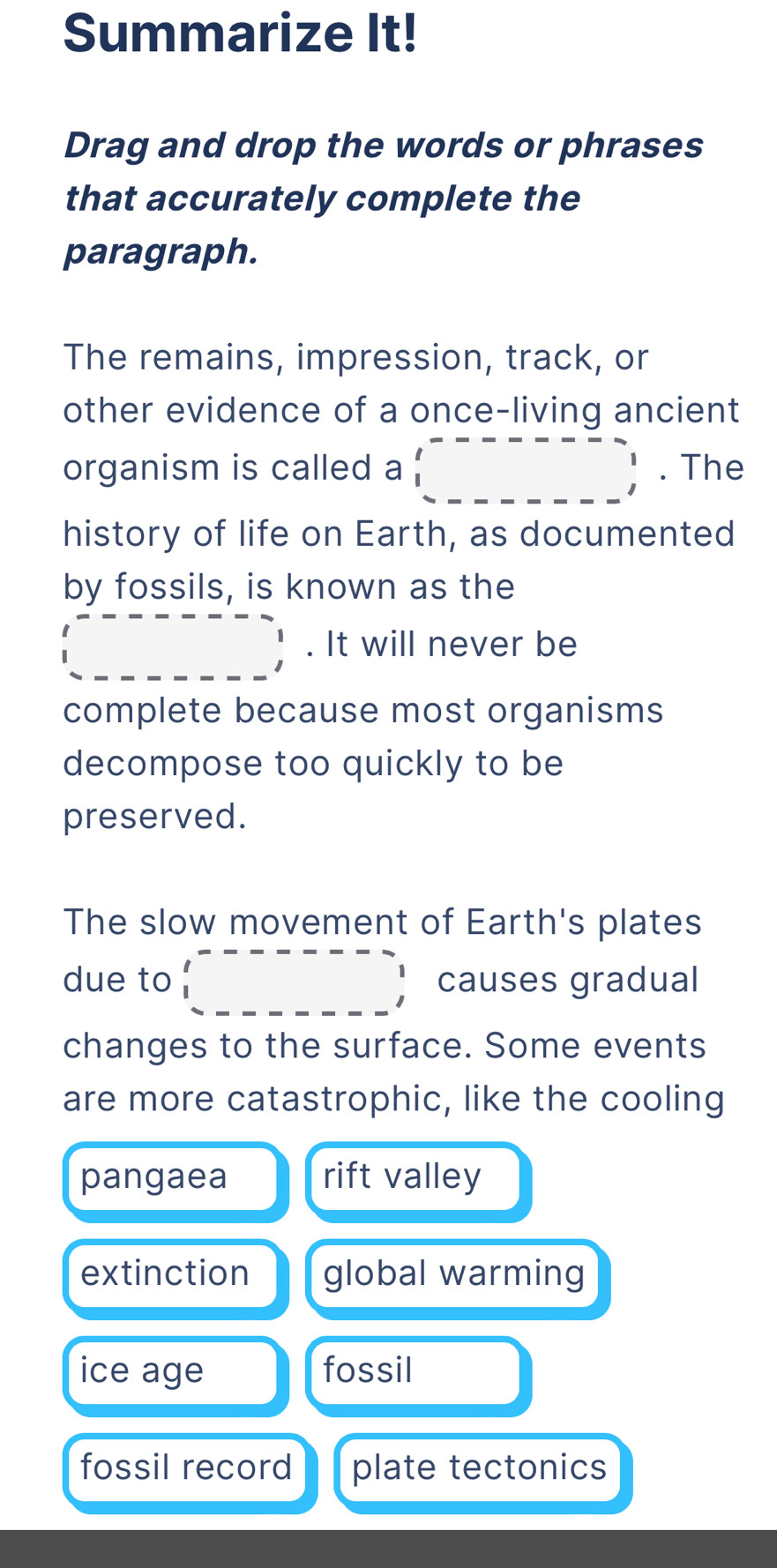 Summarize It!
Drag and drop the words or phrases
that accurately complete the
paragraph.
The remains, impression, track, or
other evidence of a once-living ancient
organism is called a (_ ,_ _ _ _ , . The
history of life on Earth, as documented
by fossils, is known as the
_ ^_ _ _ _ , . It will never be
complete because most organisms
decompose too quickly to be
preserved.
The slow movement of Earth's plates
due to □ causes gradual
changes to the surface. Some events
are more catastrophic, like the cooling
pangaea rift valley
extinction global warming
ice age fossil
fossil record plate tectonics