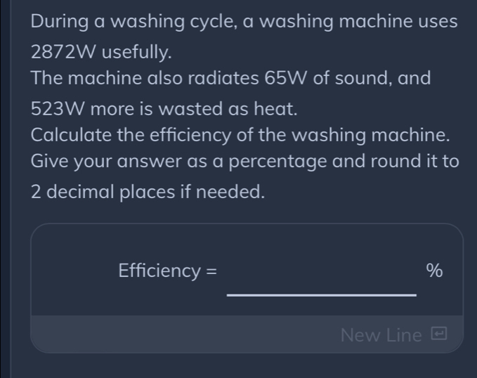 During a washing cycle, a washing machine uses
2872W usefully. 
The machine also radiates 65W of sound, and
523W more is wasted as heat. 
Calculate the efficiency of the washing machine. 
Give your answer as a percentage and round it to
2 decimal places if needed.
Efficiency = %
_ 
New Line