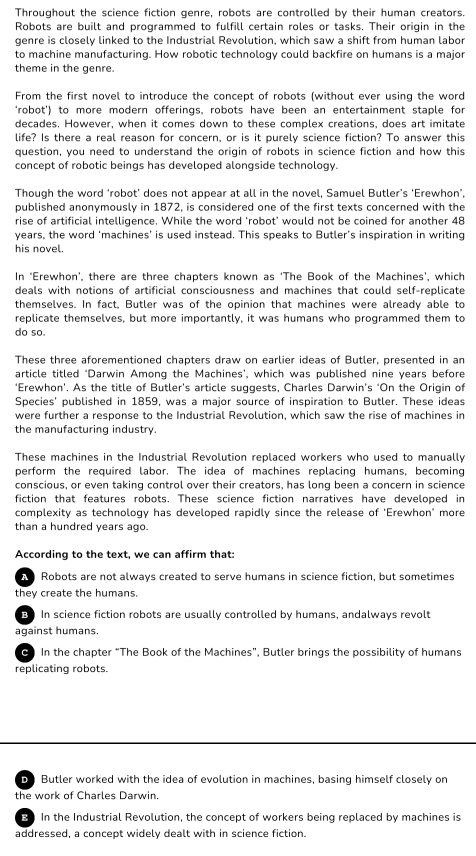 Throughout the science fiction genre, robots are controlled by their human creators.
Robots are built and programmed to fulfill certain roles or tasks. Their origin in the
genre is closely linked to the Industrial Revolution, which saw a shift from human labor
to machine manufacturing. How robotic technology could backfire on humans is a major
theme in the genre.
From the first novel to introduce the concept of robots (without ever using the word
‘robot’) to more modern offerings, robots have been an entertainment staple for
decades. However, when it comes down to these complex creations, does art imitate
life? Is there a real reason for concern, or is it purely science fiction? To answer this
question, you need to understand the origin of robots in science fiction and how this
concept of robotic beings has developed alongside technology.
Though the word ‘robot’ does not appear at all in the novel, Samuel Butler’s 'Erewhon’.
published anonymously in 1872, is considered one of the first texts concerned with the
rise of artificial intelligence. While the word ‘robot’ would not be coined for another 48
years, the word 'machines' is used instead. This speaks to Butler's inspiration in writing
his novel.
In ‘Erewhon’, there are three chapters known as ‘The Book of the Machines’, which
deals with notions of artificial consciousness and machines that could self-replicate
themselves. In fact, Butler was of the opinion that machines were already able to
replicate themselves, but more importantly, it was humans who programmed them to
do so.
These three aforementioned chapters draw on earlier ideas of Butler, presented in an
article titled ‘Darwin Among the Machines’, which was published nine years before
‘Erewhon’. As the title of Butler's article suggests, Charles Darwin’s ‘On the Origin of
Species' published in 1859, was a major source of inspiration to Butler. These ideas
were further a response to the Industrial Revolution, which saw the rise of machines in
the manufacturing industry.
These machines in the Industrial Revolution replaced workers who used to manually
perform the required labor. The idea of machines replacing humans, becoming
conscious, or even taking control over their creators, has long been a concern in science
fiction that features robots. These science fiction narratives have developed in
complexity as technology has developed rapidly since the release of 'Erewhon' more
than a hundred years ago.
According to the text, we can affirm that:
A Robots are not always created to serve humans in science fiction, but sometimes
they create the humans.
B In science fiction robots are usually controlled by humans, andalways revolt
against humans.
0) In the chapter “The Book of the Machines”, Butler brings the possibility of humans
replicating robots.
D Butler worked with the idea of evolution in machines, basing himself closely on
the work of Charles Darwin.
E In the Industrial Revolution, the concept of workers being replaced by machines is
addressed, a concept widely dealt with in science fiction.