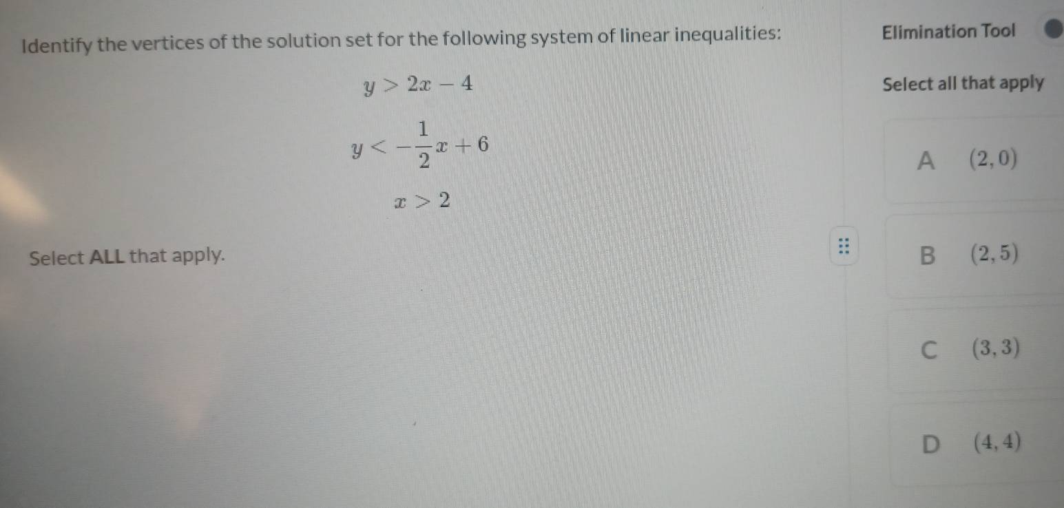 Identify the vertices of the solution set for the following system of linear inequalities: Elimination Tool
y>2x-4 Select all that apply
y<- 1/2 x+6
A (2,0)
x>2
Select ALL that apply. B (2,5)
C (3,3)
D (4,4)