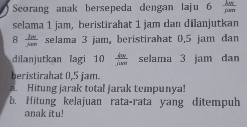 Seorang anak bersepeda dengan laju 6  km/jam 
selama 1 jam, beristirahat 1 jam dan dilanjutkan
8  km/jam  selama 3 jam, beristirahat 0,5 jam dan 
dilanjutkan lagi 10 km/jam  selama 3 jam dan 
beristirahat 0,5 jam. 
a. Hitung jarak total jarak tempunya! 
b. Hitung kelajuan rata-rata yang ditempuh 
anak itu!