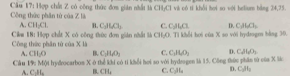 Hợp chất Z có công thức đơn giản nhất là CH_2Cl và có tí khổi hơi so với helium bằng 24,75.
Công thức phân tử của Z là
A. CH_2Cl. B. C_2H_4Cl_2. C. C_2H_6Cl, D. C_3H_9Cl_3. 
Câu 18: Hợp chất X có công thức đơn giản nhất là CH_2O 2. Tỉ khổi hơi của X so với hydrogen bằng 30.
Công thức phân tử của X là
A. CH_2O B. C_2H_4O_2 C. C_3H_6O_2 D. C_4H_8O_2. 
Câu 9 : Một hydrocarbon X ở thể khí có tỉ khối hơi so với hydrogen là 15. Công thức phân tử của X là:
A. C_2H_6 B. CH_4 C. C_2H_4
D. C_2H_2