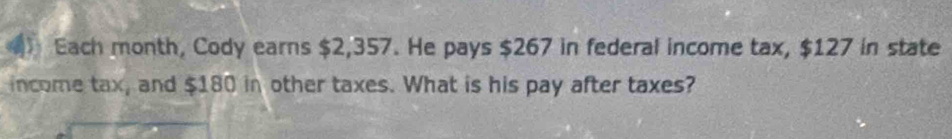 Each month, Cody earns $2,357. He pays $267 in federal income tax, $127 in state 
income tax, and $180 in other taxes. What is his pay after taxes?