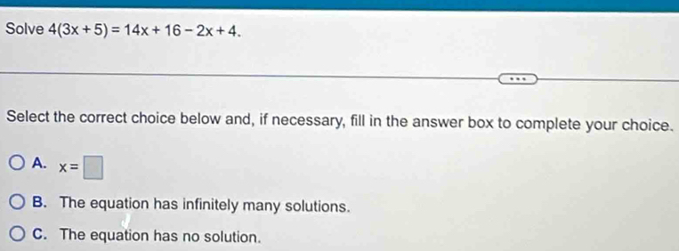 Solve 4(3x+5)=14x+16-2x+4. 
Select the correct choice below and, if necessary, fill in the answer box to complete your choice.
A. x=□
B. The equation has infinitely many solutions.
C. The equation has no solution.