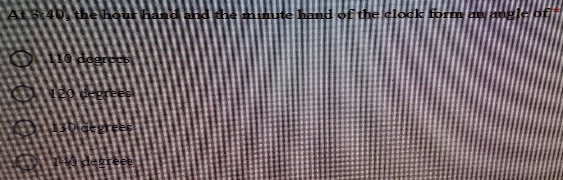 At 3:40 , the hour hand and the minute hand of the clock form an angle of *
110 degrees
120 degrees
130 degrees
140 degrees