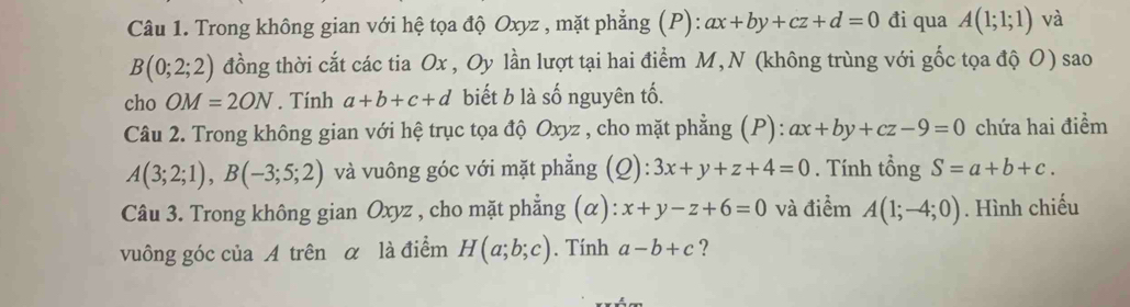 Trong không gian với hệ tọa độ Oxyz , mặt phẳng (P): ax+by+cz+d=0 đi qua A(1;1;1) và
B(0;2;2) đồng thời cắt các tia Ox , Oy lần lượt tại hai điểm M,N (không trùng với gốc tọa độ O) sao 
cho OM=2ON. Tính a+b+c+d biết b là số nguyên tố. 
Câu 2. Trong không gian với hệ trục tọa độ Oxyz , cho mặt phẳng (P): ax+by+cz-9=0 chứa hai điểm
A(3;2;1), B(-3;5;2) và vuông góc với mặt phẳng (Q): 3x+y+z+4=0. Tính tổng S=a+b+c. 
Câu 3. Trong không gian Oxyz , cho mặt phẳng (α): x+y-z+6=0 và điểm A(1;-4;0). Hình chiếu 
vuông góc của A trên α là điểm H(a;b;c). Tính a-b+c ?