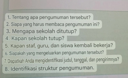 Tentang apa pengumuman tersebut? 
2. Siapa yang harus membaca pengumuman ini? 
3. Mengapa sekolah ditutup? 
4. Kapan sekolah tutup? 
5. Kapan staf, guru, dan siswa kembali bekerja? 
6. Siapakah yang mengeluarkan pengumuman tersebut? 
7. Dapatkah Anda mengidentifikasi judul, tanggal, dan pengirimnya? 
8. Identifikasi struktur pengumuman.