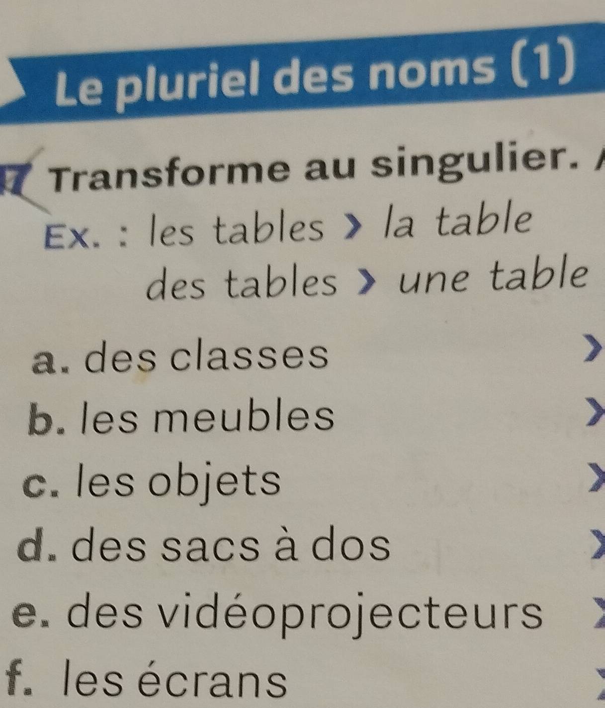 Le pluriel des noms (1)
Transforme au singulier.
Ex. : les tables > la table
des tables > une table
a. des classes
b. les meubles
c. les objets
)
d. des sacs à dos
e. des vidéoprojecteurs
f. les écrans