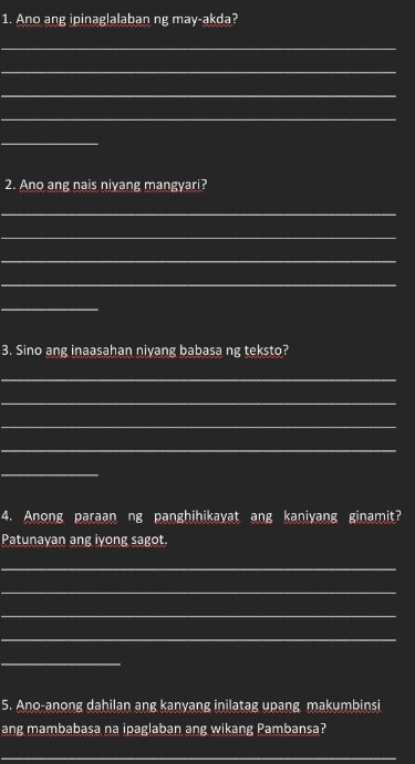 Ano ang ipinaglalaban ng may-akda? 
_ 
_ 
_ 
_ 
_ 
2. Ano ang nais niyang mangyari? 
_ 
_ 
_ 
_ 
_ 
3. Sino ang inaasahan niyang babasa ng teksto? 
_ 
_ 
_ 
_ 
_ 
4. Anong paraan ng panghihikayat ang kaniyang ginamit? 
Patunayan ang iyong sagot. 
_ 
_ 
_ 
_ 
_ 
5. Ano-anong dahilan ang kanyang inilatag upang makumbinsi 
ang mambabasa na ipaglaban ang wikang Pambansa? 
_