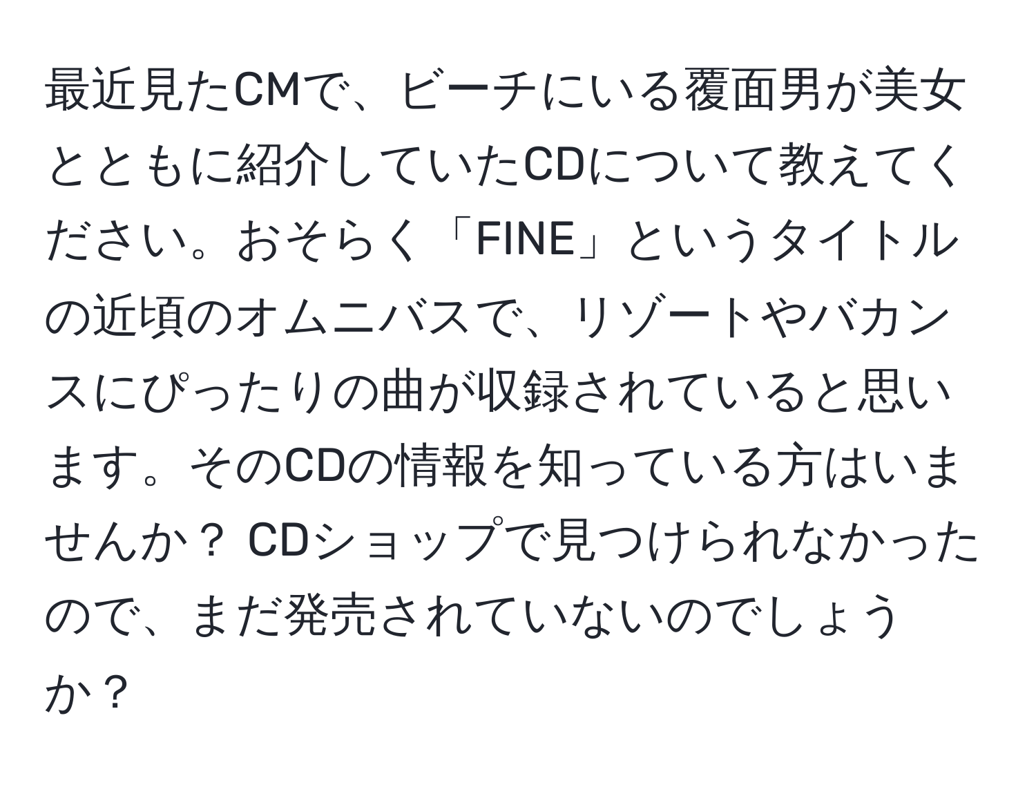 最近見たCMで、ビーチにいる覆面男が美女とともに紹介していたCDについて教えてください。おそらく「FINE」というタイトルの近頃のオムニバスで、リゾートやバカンスにぴったりの曲が収録されていると思います。そのCDの情報を知っている方はいませんか？ CDショップで見つけられなかったので、まだ発売されていないのでしょうか？