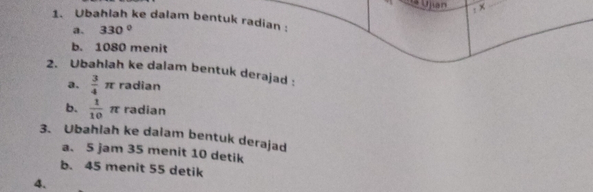 Ujan 
: × 
1. Ubahlah ke dalam bentuk radian : 
a. 330°
b. 1080 menit 
2. Ubahlah ke dalam bentuk derajad : 
a.  3/4 π radian 
b.  1/10 π radian 
3. Ubahlah ke dalam bentuk derajad 
a. 5 jam 35 menit 10 detik 
b. 45 menit 55 detik 
4.