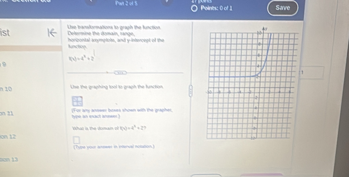 Pat 2 of 5 points 
Points: 0 of 1 Save 
Use transformations to graph the function 
ist Delermine the domain, range, 
horizontal asymptote, and y-intercept of the 
lunctop.
f(x)=-2^x+2
9
1 
n 10 Use the graphing tool to graph the function. 
13 
on 21 (For any answer boxes shown with the grapher, 
type an exact answer) 
What is the doman of f(x)=2^x+2 , 
on 12
(Type your answer in interval notation.) 
on 13