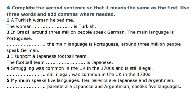 Complete the second sentence so that it means the same as the first. Use 
three words and add commas where needed. 
1 A Turkish woman helped me. 
The woman _is Turkish. 
2 In Brazil, around three million people speak German. The main language is 
Portuguese. 
_the main language is Portuguese, around three million people 
speak German. 
3 I support a Japanese football team. 
The football team _is Japanese. 
4 Smuggling was common in the UK in the 1700s and is still illegal. 
_still illegal, was common in the UK in the 1700s. 
5 My mum speaks five languages. Her parents are Japanese and Argentinian. 
_parents are Japanese and Argentinian, speaks five languages.