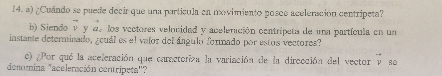 ¿Cuándo se puede decir que una partícula en movimiento posee aceleración centrípeta? 
b) Siendo vector v y vector a_c A los vectores velocidad y aceleración centrípeta de una partícula en un 
instante determinado, ¿cuál es el valor del ángulo formado por estos vectores? 
c) ¿Por qué la aceleración que caracteriza la variación de la dirección del vector vector v se 
denomina "aceleración centrípeta"?