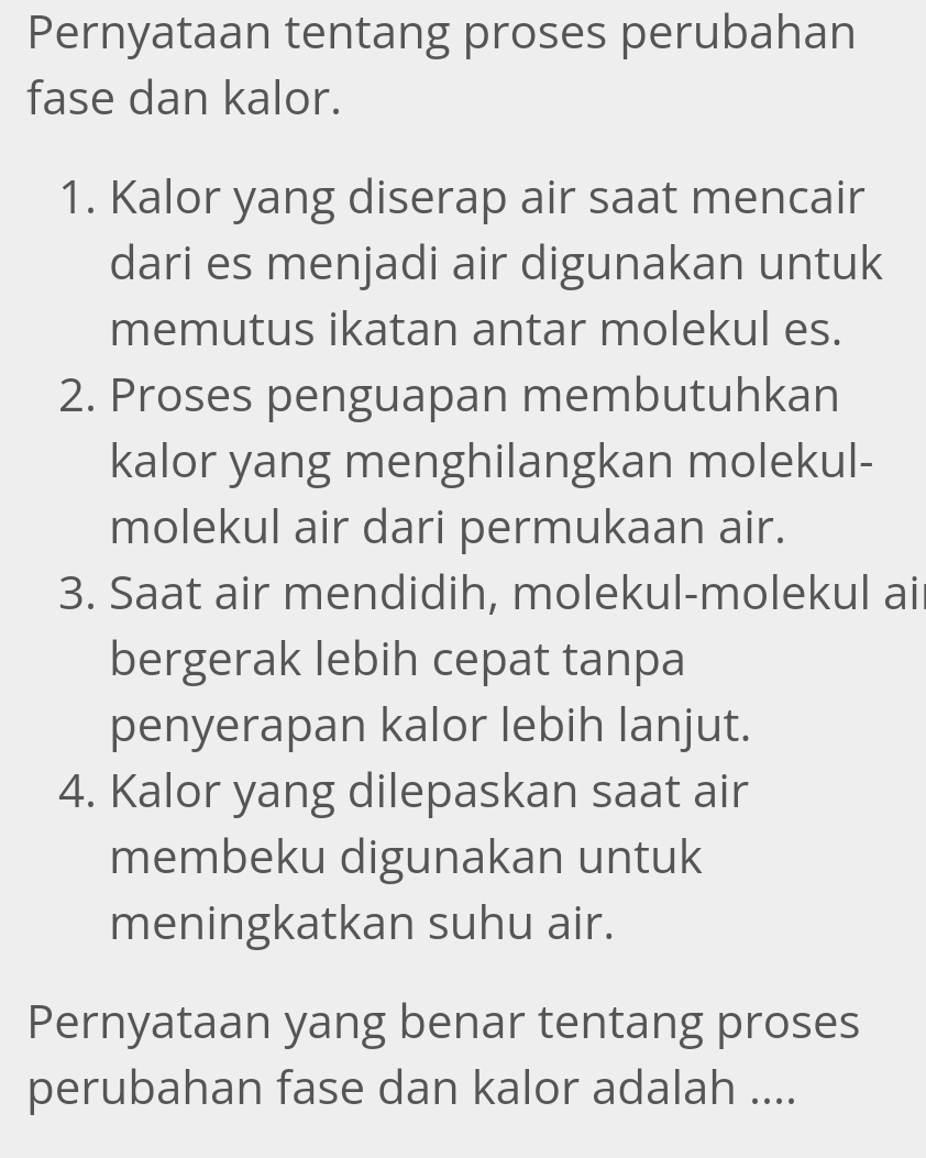 Pernyataan tentang proses perubahan 
fase dan kalor. 
1. Kalor yang diserap air saat mencair 
dari es menjadi air digunakan untuk 
memutus ikatan antar molekul es. 
2. Proses penguapan membutuhkan 
kalor yang menghilangkan molekul- 
molekul air dari permukaan air. 
3. Saat air mendidih, molekul-molekul ai 
bergerak lebih cepat tanpa 
penyerapan kalor lebih lanjut. 
4. Kalor yang dilepaskan saat air 
membeku digunakan untuk 
meningkatkan suhu air. 
Pernyataan yang benar tentang proses 
perubahan fase dan kalor adalah ....