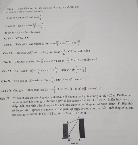 Biển đổi được các biểu thức sau về dạng tích số. Khi đó:
a) cos 3x+cos x=2cos 2x-cos 3x
b) sin 3x+sin 2x=2sin 2xcos  x/2 ;
c ) cos 4x-cos x=-2sin  5x/2 sin  3x/2 
d) sin 5x-sin x=2cos 3xsin 2x
C. TRÁ LờI NGÁN
Câu 22: Tính giá trị của biểu thức M=cos  2π /7 +cos  4π /7 +cos  6π /7 .
Câu 23: Tam giác ABC có cos A= 4/5  và cos B= 5/13  , Khī đó cos C bàng
Câu 24: Cho góc ơ thóa mãn  π /2  và sin alpha = 4/5 . Tính P=sin 2(alpha +π ).
Câu 25: Biết sin (π -alpha )=- 3/5  và π . Tinh P=sin (alpha + π /6 ).
Câu 26: Cho góc ỡ thỏa mãn sin 2alpha = 2/3 . Tinh P=sin^4alpha +cos^4alpha .
Câu 27: Cho góc α thỏa mãn cos 2alpha =- 2/3  , Tính P=(1+3sin^2alpha )(1-4cos^2alpha ).
Câu 28: Có hai chung cư cao tằng xây cạnh nhau với khoảng cách giữa chúng là HK=20m Để đâm bảo
an ninh, trên nóc chung cư thứ hai người ta lấp camera ở vị trí C. Gọi A, B lần lượt là vị trí
thấp nhất, cao nhất trên chung cư thứ nhất mà camera có thể quan sát được (Hình 18). Hãy tính
số đo góc ACB (phạm vi camera có thể quan sát được ở chung cư thứ nhất). Biết rằng chiều cao
của chung cư thứ hai là CK=32m,AH=6m,BH=24m.
C
B
 
H K
Hình 19