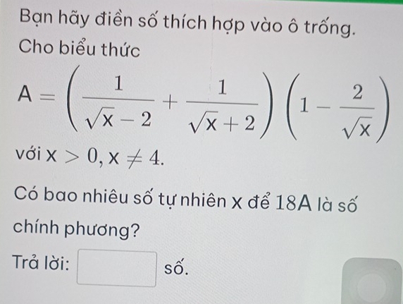 Bạn hãy điền số thích hợp vào ô trống. 
Cho biểu thức
A=( 1/sqrt(x)-2 + 1/sqrt(x)+2 )(1- 2/sqrt(x) )
với x>0, x!= 4. 
Có bao nhiêu số tự nhiên x để 18A là số 
chính phương? 
Trả lời: số. 
^□ 