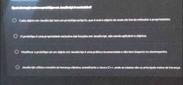 Qpul ahrmaçho cabre o pretétipo em jevalcript é verdadeirel 
Cada objeto em Javalcript tem um protótipo próprio, que é outro objeto de onde ele herda métodos e propriedades. 
O protótipo é uma propriedade exclusiva das funções em JavaScript, não sendo aplicável a objetos. 
Modificar o protótipo de um objeto em JavaScript é uma prática recomendada e não tem impacto no desempenho. 
Javalcript utiliza o modelo de herança clássica, semelhante a Java e C++, onde as classes são os principais meios de herança.