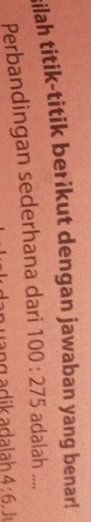 silah titik-titik berikut dengan jawaban yang benar! 
Perbandingan sederhana dari 100:275 adalah .... 
ạng adík adalah 4:6. J