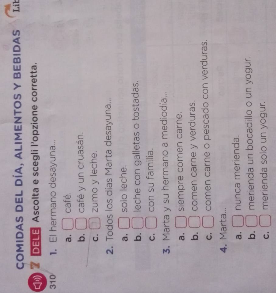 Comidas DEL DÍA, alimentoS y BEbidas Lib
DELE Ascolta e scegli l'opzione corretta.
310 1. El hermano desayuna...
a. café.
b. café y un cruasán.
C. zumo y leche.
2. Todos los días Marta desayuna...
a. solo leche.
b. leche con galletas o tostadas.
C. con su familia.
3. Marta y su hermano a mediodía...
a. siempre comen carne.
b. comen carne y verduras.
C. comen carne o pescado con verduras.
4. Marta...
a. nunca merienda.
b. merienda un bocadillo o un yogur.
C. merienda solo un yogur.