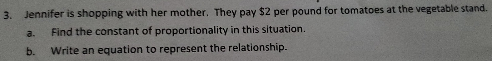 Jennifer is shopping with her mother. They pay $2 per pound for tomatoes at the vegetable stand. 
a. Find the constant of proportionality in this situation. 
b. Write an equation to represent the relationship.