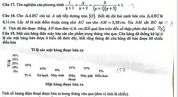 Tìm nghiệm của phương trình  1/y+1 + y/y+2 = 3/(y+1)(y+2) +1. 
Câu 18. Cho △ ABC cân tại A nội tiếp đường tròn (O). Biết độ dài hai cạnh bên của △ ABC là
6,11cm. Lấy M là một điểm thuộc cung nhỏ AC sao cho AM=5,02cm Tia AM cắt BC tại 
N. Tính độ dài đoạn thẳng AN theo đơn vị là cm (Kết quả làm tròn đến số thập phân thứ hai). 
Câu 19. Một cửa hàng điện máy bán các sản phẩm trong tháng vừa qua. Cửa hàng đã thống kê lại tỉ 
lệ các mặt hàng bán được ở biểu đồ dưới đây, biết rằng tháng đó cửa hàng đã bán được 60 chiếc 
điều hòa 
Tỉ lệ các mặt hàng được bán ra
40%
30%
20% 32%
21% 19%
10% 15% 8%
0%
5%
Ti vi Tủ lạnh Máy tính Điện Máy giặt Điều hoà 
thoại 
Mặt hàng được bán ra 
Tính số lượng điện thoại được bán ra trong tháng vừa qua (đơn vị tính là chiếc).