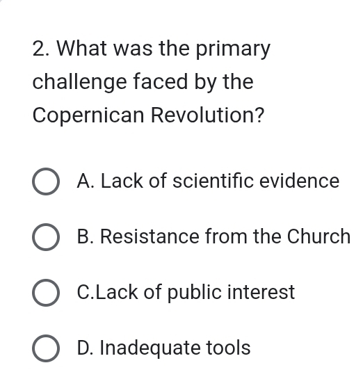 What was the primary
challenge faced by the
Copernican Revolution?
A. Lack of scientific evidence
B. Resistance from the Church
C.Lack of public interest
D. Inadequate tools