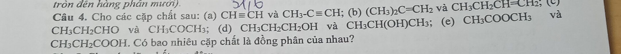 tròn đên hàng phân mươi). 
Câu 4. Cho các cặp chất sau: (a) CHequiv CH và CH_3-Cequiv CH; (b) (CH_3)_2C=CH_2 và CH_3CH_2CH=CH_2, (c)
CH₃CH₂CHO và CH₃COCH₃; (d) CH_3CH_2CH_2OH và CH_3CH(OH) CH₃; (e) CH₃COOCH₃ và
CH₃CH₂COOH. Có bao nhiêu cặp chất là đồng phân của nhau?