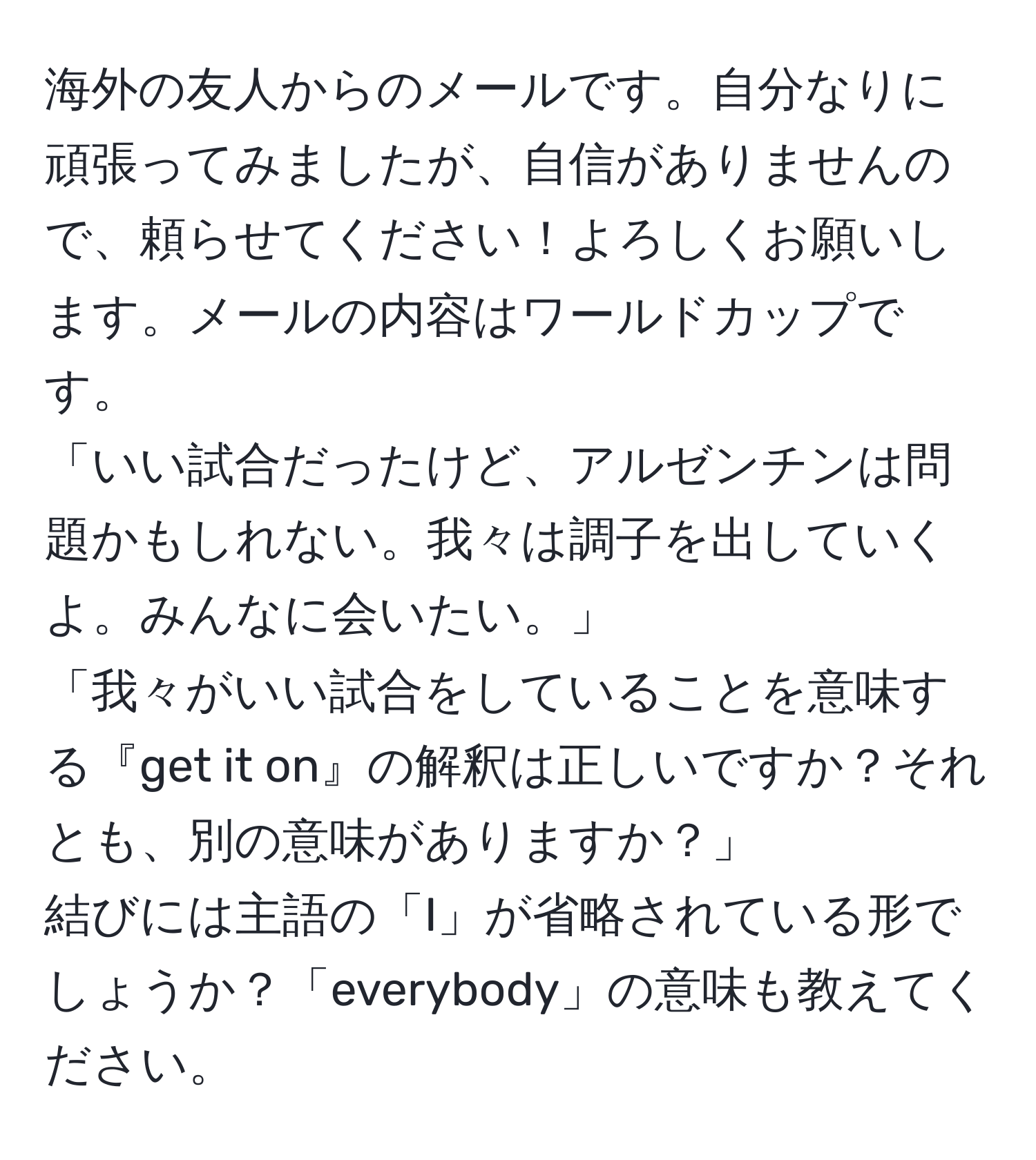 海外の友人からのメールです。自分なりに頑張ってみましたが、自信がありませんので、頼らせてください！よろしくお願いします。メールの内容はワールドカップです。  
「いい試合だったけど、アルゼンチンは問題かもしれない。我々は調子を出していくよ。みんなに会いたい。」  
「我々がいい試合をしていることを意味する『get it on』の解釈は正しいですか？それとも、別の意味がありますか？」  
結びには主語の「I」が省略されている形でしょうか？「everybody」の意味も教えてください。