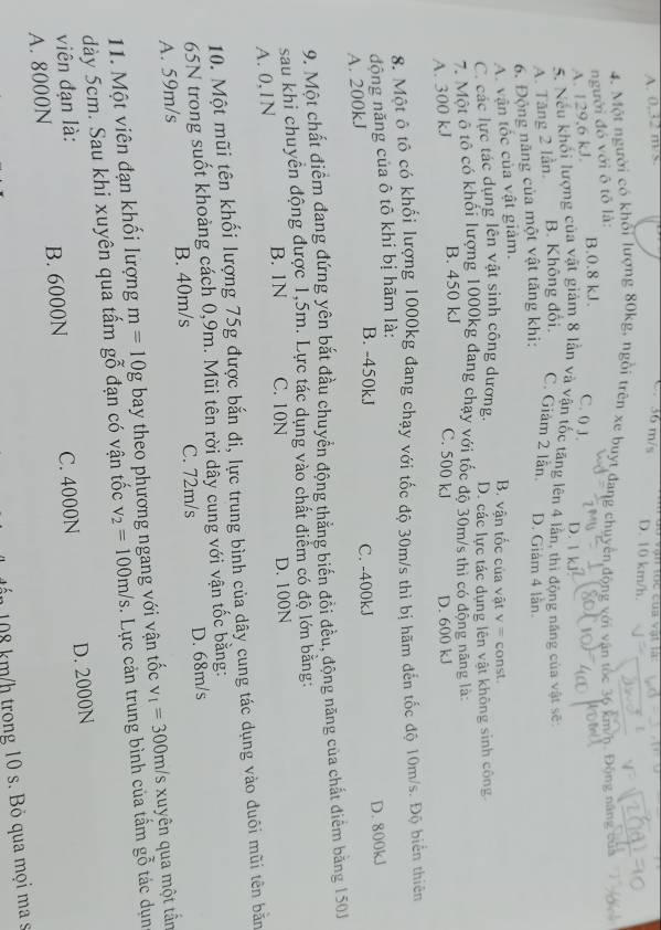 A. 0,32 m/s. C 36 m/s D. 10 km/h.   to c của v ị  t  l à  
4. Một người có khổi lượng 80kg, ngôi trên xe buyt đang chuyên,động với vận tốc 36 km/h. Động năng của
người đó với ô tô là:
B.0.8 kJ.
A. 129,6 kJ. C. ( 3. D. 1 kJ
5. Nếu khổi lượng của vật giảm 8 lần và vận tốc tăng lên 4 lần, thì động năng của vật sẽ
A. Tăng 2 lần, B. Không đổi. C. Giảm 2 lần. D. Giàm 4 lần
6. Động năng của một vật tăng khi:
A. vận tốc của vật giảm.
B. vận tốc của vật y= const
C. các lực tác dụng lên vật sinh công dương. D. các lực tác dụng lên vật không sinh công
7. Một ô tô có khối lượng 1000kg đang chạy với tốc độ 30m/s thì có động năng là:
A. 300 kJ B. 450 kJ
C. 500 kJ D. 600 kJ
8. Một ô tô có khối lượng 1000kg đang chạy với tốc độ 30m/s thì bị hãm đến tốc độ 10m/s. Độ biến thiên
động năng của ô tô khi bị hãm là:
B. -450kJ
A. 200kJ C. -400kJ D. 800kJ
9. Một chất điểm đang đứng yên bắt đầu chuyển động thẳng biến đồi đều, động năng của chất điểm bằng 150J
sau khi chuyển động được 1,5m. Lực tác dụng vào chất điểm có độ lớn băng:
A. 0,1N B. 1N C. 10N D. 100N
10. Một mũi tên khối lượng 75g được bắn đi, lực trung bình của dây cung tác dụng vào đuôi mũi tên bằn
65N trong suốt khoảng cách 0,9m. Mũi tên rời dây cung với vận tốc bằng:
A. 59m/s B. 40m/s C. 72m/s D. 68m/s
11. Một viên đạn khối lượng m=10g bay theo phương ngang với vận tốc v_1=300m/s xuyên qua một tần
dày 5cm. Sau khi xuyên qua tấm gỗ đạn có vận tốc v_2=100m/s. Lực cản trung bình của tấm gỗ tác dụn
viên đạn là:
A. 8000N B. 6000N C. 4000N D. 2000N
J n 08 km/h trong 10 s. Bỏ qua mọi ma s