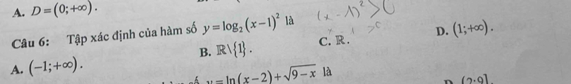 A. D=(0;+∈fty ). 
Câu 6: Tập xác định của hàm số y=log _2(x-1)^2 là
B. Rvee  1. C. R . D. (1;+∈fty ).
A. (-1;+∈fty ).
u=ln (x-2)+sqrt(9-x) là
n (2· 9]