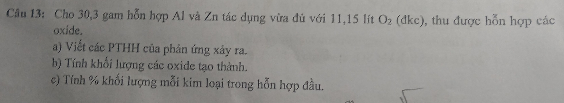 Cho 30, 3 gam hỗn hợp Al và Zn tác dụng vừa đủ với 11, 15 lít O_2(dkc) 0, thu được hỗn hợp các 
oxide. 
a) Viết các PTHH của phản ứng xảy ra. 
b) Tính khối lượng các oxide tạo thành. 
c) Tính % khối lượng mỗi kim loại trong hỗn hợp đầu.