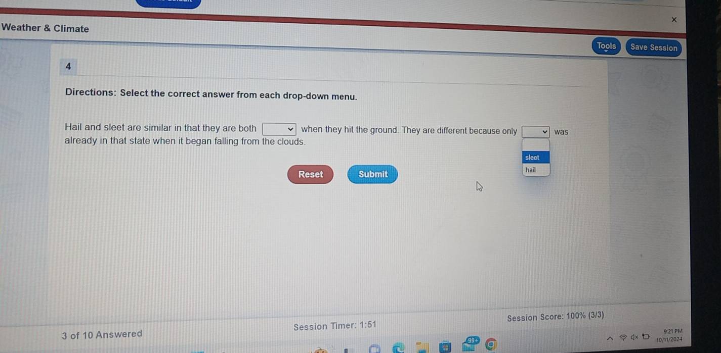 Weather & Climate Save Session 
Tools 
4 
Directions: Select the correct answer from each drop-down menu. 
Hail and sleet are similar in that they are both when they hit the ground. They are different because only was 
already in that state when it began falling from the clouds. 
sleet 
Reset Submit hail 
3 of 10 Answered Session Timer: 1:51 Session Score: 100% (3/3) 
9:21 PM 
10/11/2024