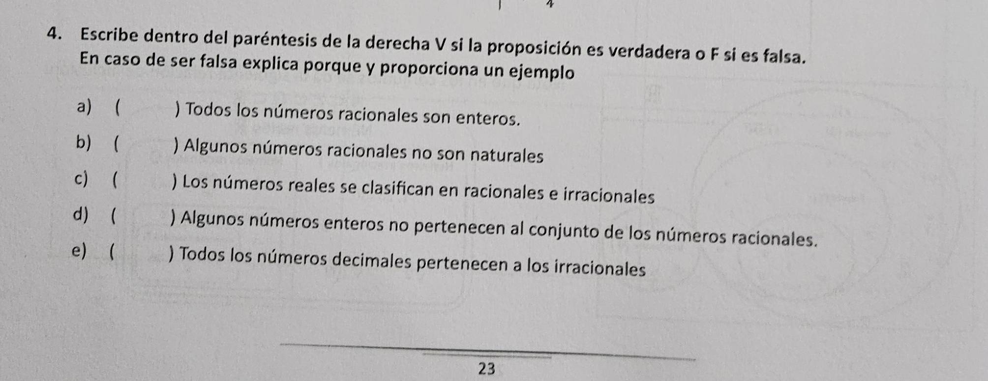 Escribe dentro del paréntesis de la derecha V si la proposición es verdadera o F si es falsa. 
En caso de ser falsa explica porque y proporciona un ejemplo 
a)  ) Todos los números racionales son enteros. 
b ) Algunos números racionales no son naturales 
c  ) Los números reales se clasifican en racionales e irracionales 
d)  ) Algunos números enteros no pertenecen al conjunto de los números racionales. 
e ) Todos los números decimales pertenecen a los irracionales 
23