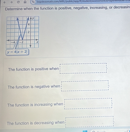 Determine when the function is positive, negative, increasing, or decreasin
y=4beginvmatrix x+2endvmatrix
The function is positive when □
The function is negative when □
The function is increasing when □
The function is decreasing when □