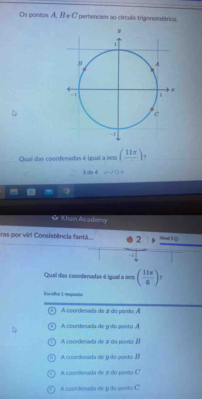 Os pontos A, B e C pertencem ao círculo trigonométrico.
Qual das coordenadas é igual a sen (frac 11π ) ?
3 de 4
Khan Academy
ras por vir! Consistência fantá... Nivel 5 ①
2
- -1
Qual das coordenadas é igual a sen ( 11π /6 ) 2
Escolha 1 resposta:
A coordenada de æ do ponto A
A coordenada de y do ponto A
A coordenada de æ do ponto B
A coordenada de y do ponto B
A coordenada de æ do ponto C '
A coordenada de y do ponto C