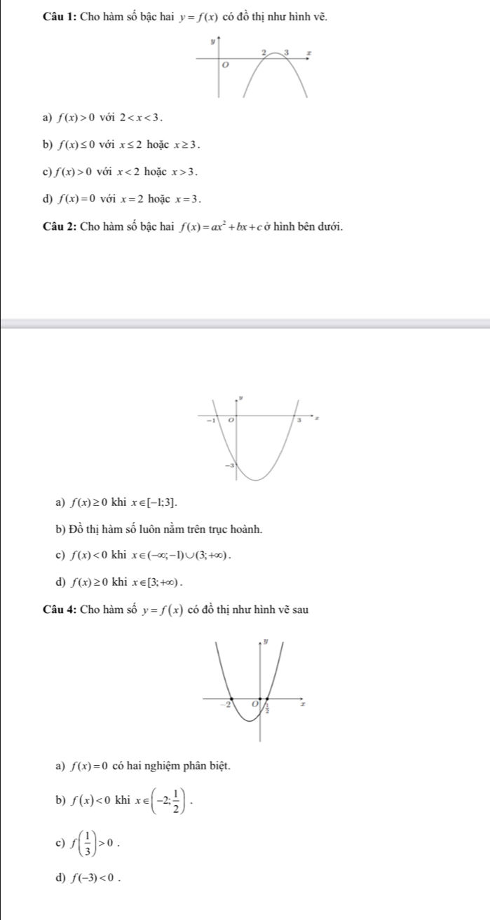 Cho hàm số bậc hai y=f(x) có đồ thị như hình vẽ.
a) f(x)>0 với 2 .
b) f(x)≤ 0 với x≤ 2 hoặc x≥ 3.
c) f(x)>0 với x<2</tex> hoặc x>3.
d) f(x)=0 với x=2 hoặc x=3. 
Câu 2: Cho hàm số bậc hai f(x)=ax^2+bx+c0 hình bên dưới.
a) f(x)≥ 0 khi x∈ [-1;3]. 
b) Đồ thị hàm số luôn nằm trên trục hoành.
c) f(x)<0</tex> khi x∈ (-∈fty ;-1)∪ (3;+∈fty ). 
d) f(x)≥ 0 khi x∈ [3;+∈fty ). 
Câu 4: Cho hàm số y=f(x) có đồ thị như hình vẽ sau
a) f(x)=0 có hai nghiệm phân biệt.
b) f(x)<0</tex> khi x∈ (-2; 1/2 ). 
c) f( 1/3 )>0. 
d) f(-3)<0</tex>.