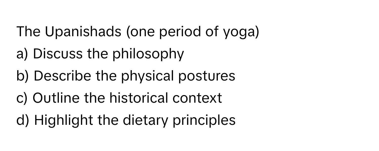 The Upanishads (one period of yoga)

a) Discuss the philosophy 
b) Describe the physical postures 
c) Outline the historical context 
d) Highlight the dietary principles