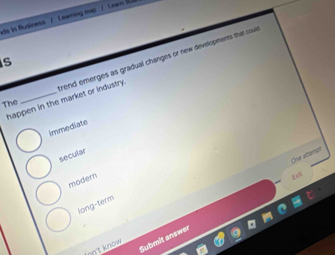 ds in Business / Learning map / Leam: B9
rend emerges as gradual changes or new developments that coul
s
happen in the market or industry.
The
immediate
secular
One attempt
modern
Exit
long-term
Submit answer
on't know