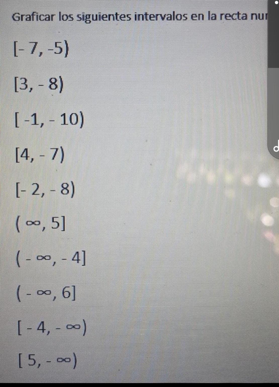 Graficar los siguientes intervalos en la recta nur
[-7,-5)
[3,-8)
[-1,-10)
[4,-7)
[-2,-8)
(∈fty ,5]
(-∈fty ,-4]
(-∈fty ,6]
[-4,-∈fty )
[5,-∈fty )