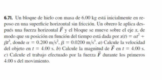 Un bloque de hielo con masa de 6.00 kg está inicialmente en re- 
poso en una superficie horizontal sin fricción. Un obrero le aplica des- 
pués una fuerza horizontal vector F y el bloque se mueve sobre el eje x, de 
modo que su posición en función del tiempo está dada por x(t)=at^2+
beta r^3 , donde alpha =0.200m/s^2, beta =0.0200m/s^3 a) Calcule la velocidad 
del objeto en t=4.00s. b) Calcule la magnitud de vector F en t=4.00s. 
c) Calcule el trabajo efectuado por la fuerza vector F durante los primeros
4.00 s del movimiento.