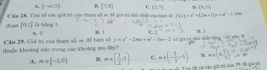 A. (-∈fty ;5). B. [7;8). (5;7). D. (9;11). 
C.
Câu 28. Tìm số các giá trị của tham số m đề giá trị nhỏ nhật của hàm số f(x)=x^2+(2m+1)x+m^2-1 trên
đoạn [0;1] là bằng 1.
A. 0 B. 1 C. 2 D. 3
Câu 29. Giá trị của tham số m đề hàm số y=x^2-2mx+m^2-3m-2 có giá trị nhỏ nhất bằng −10 trên R
thuộc khoảng nào trong các khoảng sau đây?
A. m∈ [-1;0).
B. m∈ ( 3/2 ;5). C. m∈ (- 5/2 ;-1). D. m∈ (0; 3/2 )
Tố Tìm tất cả các giá trị của M đề giá trị