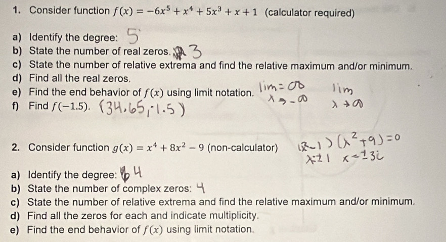 Consider function f(x)=-6x^5+x^4+5x^3+x+1 (calculator required) 
a) Identify the degree: 
b) State the number of real zeros. 
c) State the number of relative extrema and find the relative maximum and/or minimum. 
d) Find all the real zeros. 
e) Find the end behavior of f(x) using limit notation. 
f) Find f(-1.5). 
2. Consider function g(x)=x^4+8x^2-9 (non-calculator) 
a) Identify the degree: 
b) State the number of complex zeros: 
c) State the number of relative extrema and find the relative maximum and/or minimum. 
d) Find all the zeros for each and indicate multiplicity. 
e) Find the end behavior of f(x) using limit notation.