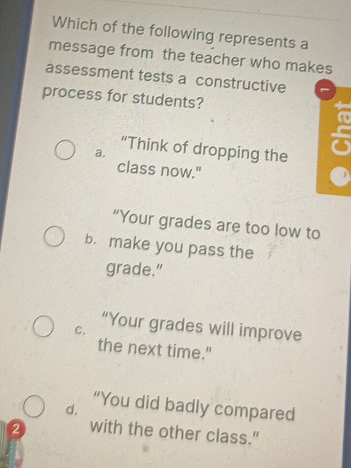 Which of the following represents a
message from the teacher who makes
assessment tests a constructive
process for students?
“Think of dropping the
a.
class now."
“Your grades are too low to
b. make you pass the
grade."
“Your grades will improve
C.
the next time."
“You did badly compared
d.
2 with the other class.”