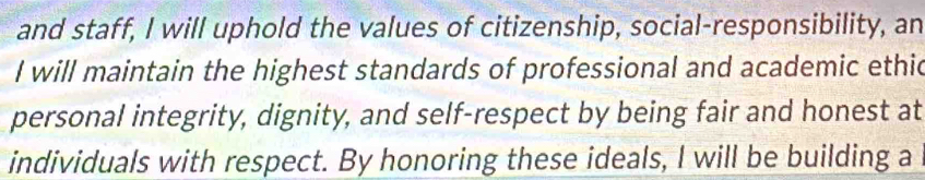 and staff, I will uphold the values of citizenship, social-responsibility, an 
I will maintain the highest standards of professional and academic ethic 
personal integrity, dignity, and self-respect by being fair and honest at 
individuals with respect. By honoring these ideals, I will be building a